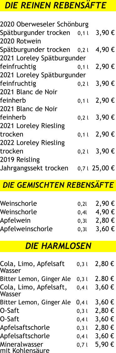 Die reinen Rebensäfte  2020 Oberweseler Schönburg Spätburgunder trocken	0,1 l	3,90 € 2020 Rotwein  Spätburgunder trocken	0,2 l	4,90 € 2021 Loreley Spätburgunder feinfruchtig	0,1 l	2,90 € 2021 Loreley Spätburgunder feinfruchtig	0,2 l	3,90 € 2021 Blanc de Noir  feinherb	0,1 l	2,90 € 2021 Blanc de Noir  feinherb	0,2 l	3,90 € 2021 Loreley Riesling  trocken	0,1 l	2,90 € 2022 Loreley Riesling  trocken	0,2 l	3,90 € 2019 Reisling  Jahrgangssekt trocken	0,7 l	25,00 €  	Die gemischten Rebensäfte  Weinschorle	0,2l	2,90 € Weinschorle	0,4l	4,90 € Apfelwein	0,3l	2,80 € Apfelweinschorle	0,3l	3,60 €  Die Harmlosen  Cola, Limo, Apfelsaft	0,3 l	2,80 € Wasser Bitter Lemon, Ginger Ale	0,3 l	2	.80 € Cola, Limo, Apfelsaft,	0,4 l	3,60 € Wasser Bitter Lemon, Ginger Ale	0,4 l	3,60 € O-Saft	0,3 l	2,80 € O-Saft	0,4 l	3,60 € Apfelsaftschorle	0,3 l	2,80 € Apfelsaftschorle	0,4 l	3,60 € Mineralwasser 	0,7 l	5,90 € mit Kohlensäure